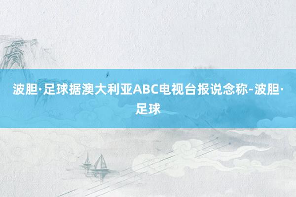 波胆·足球据澳大利亚ABC电视台报说念称-波胆·足球