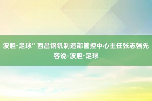 波胆·足球”西昌钢钒制造部管控中心主任张志强先容说-波胆·足球
