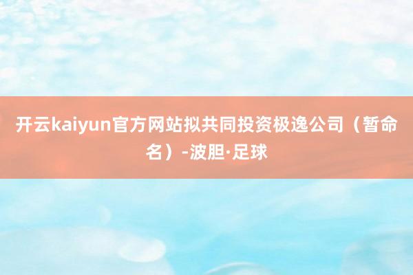 开云kaiyun官方网站拟共同投资极逸公司（暂命名）-波胆·足球