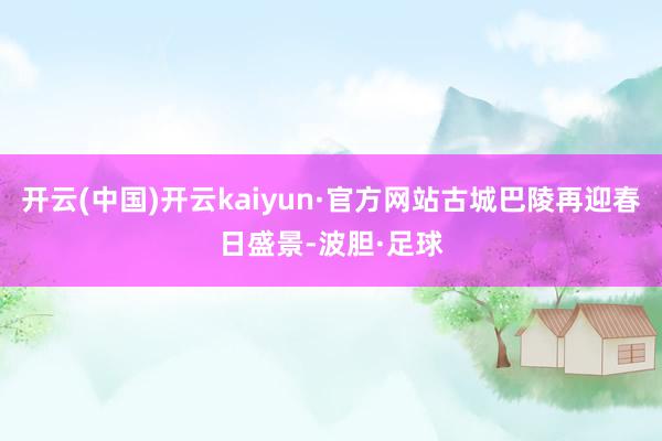 开云(中国)开云kaiyun·官方网站古城巴陵再迎春日盛景-波胆·足球