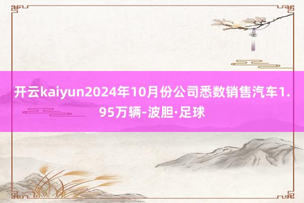 开云kaiyun2024年10月份公司悉数销售汽车1.95万辆-波胆·足球