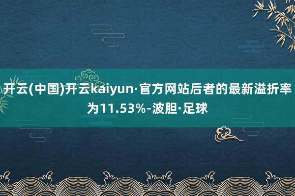 开云(中国)开云kaiyun·官方网站后者的最新溢折率为11.53%-波胆·足球