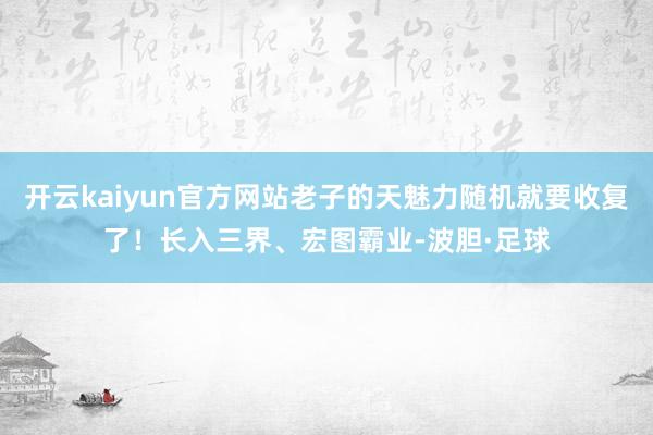 开云kaiyun官方网站老子的天魅力随机就要收复了！长入三界、宏图霸业-波胆·足球