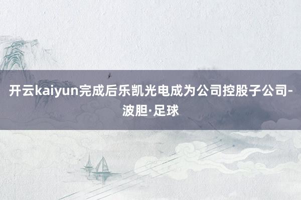 开云kaiyun完成后乐凯光电成为公司控股子公司-波胆·足球