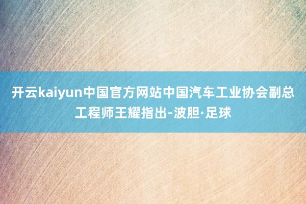 开云kaiyun中国官方网站中国汽车工业协会副总工程师王耀指出-波胆·足球