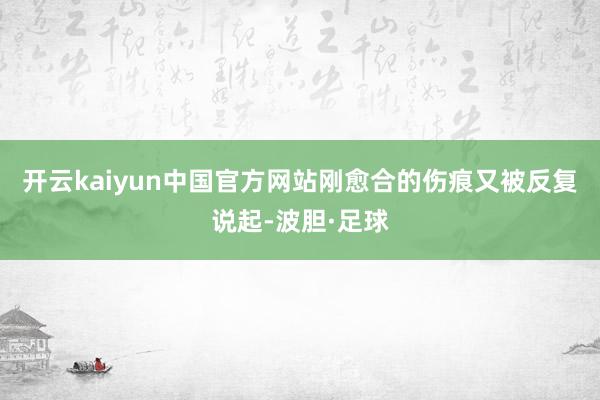 开云kaiyun中国官方网站刚愈合的伤痕又被反复说起-波胆·足球
