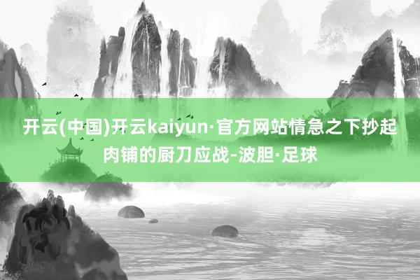 开云(中国)开云kaiyun·官方网站情急之下抄起肉铺的厨刀应战-波胆·足球