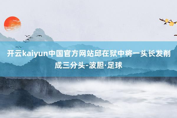开云kaiyun中国官方网站邱在狱中将一头长发削成三分头-波胆·足球