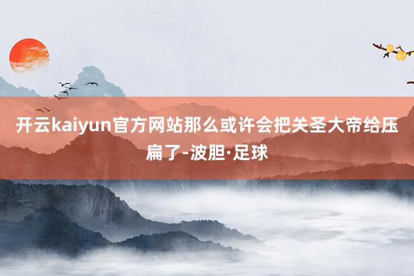 开云kaiyun官方网站那么或许会把关圣大帝给压扁了-波胆·足球