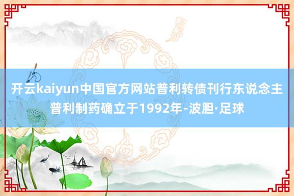 开云kaiyun中国官方网站　　普利转债刊行东说念主普利制药确立于1992年-波胆·足球