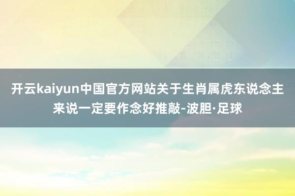 开云kaiyun中国官方网站关于生肖属虎东说念主来说一定要作念好推敲-波胆·足球