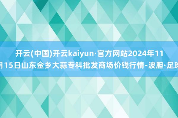 开云(中国)开云kaiyun·官方网站2024年11月15日山东金乡大蒜专科批发商场价钱行情-波胆·足球