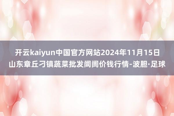 开云kaiyun中国官方网站2024年11月15日山东章丘刁镇蔬菜批发阛阓价钱行情-波胆·足球