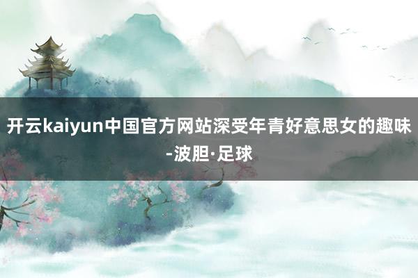 开云kaiyun中国官方网站深受年青好意思女的趣味-波胆·足球