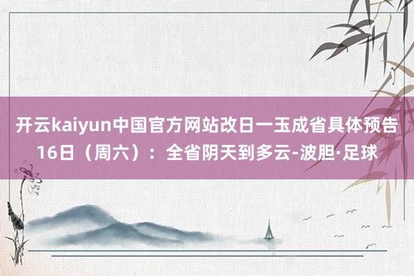开云kaiyun中国官方网站改日一玉成省具体预告16日（周六）：全省阴天到多云-波胆·足球