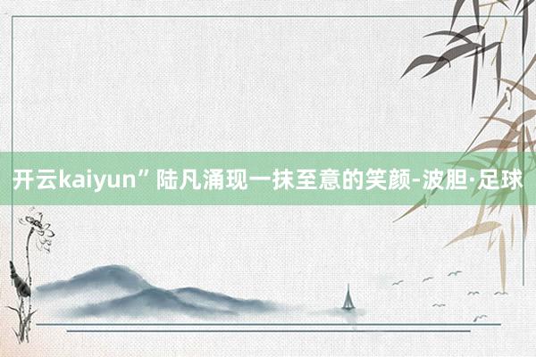 开云kaiyun”陆凡涌现一抹至意的笑颜-波胆·足球