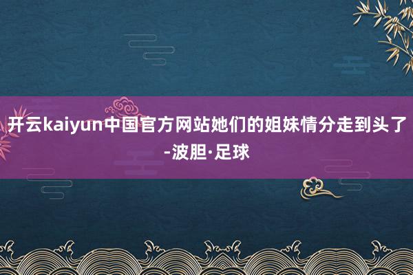 开云kaiyun中国官方网站她们的姐妹情分走到头了-波胆·足球