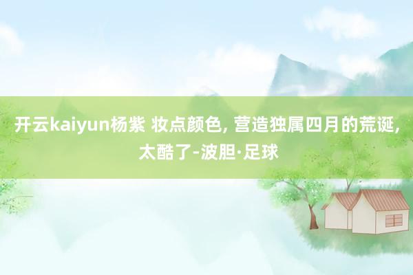 开云kaiyun杨紫 妆点颜色, 营造独属四月的荒诞, 太酷了-波胆·足球