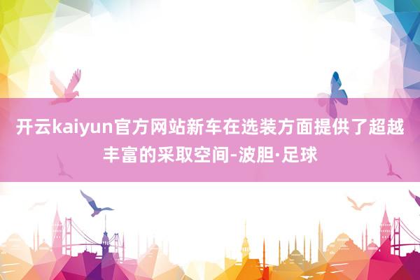 开云kaiyun官方网站新车在选装方面提供了超越丰富的采取空间-波胆·足球