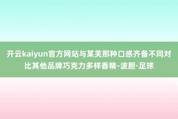 开云kaiyun官方网站与某芙那种口感齐备不同对比其他品牌巧克力多样香精-波胆·足球