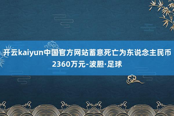 开云kaiyun中国官方网站蓄意死亡为东说念主民币2360万元-波胆·足球