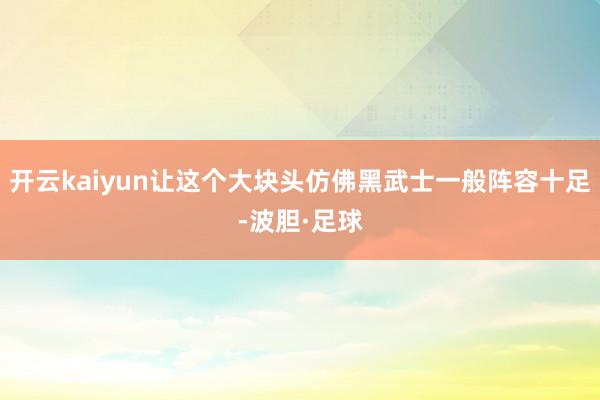 开云kaiyun让这个大块头仿佛黑武士一般阵容十足-波胆·足球