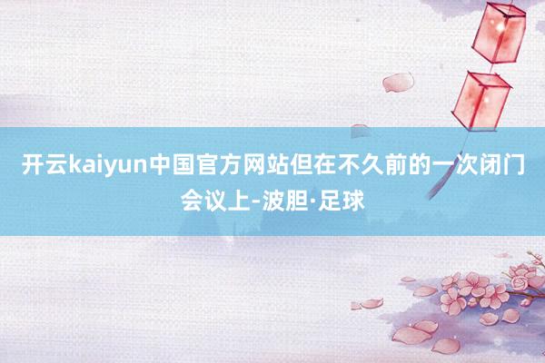 开云kaiyun中国官方网站但在不久前的一次闭门会议上-波胆·足球