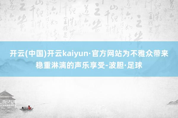 开云(中国)开云kaiyun·官方网站为不雅众带来稳重淋漓的声乐享受-波胆·足球