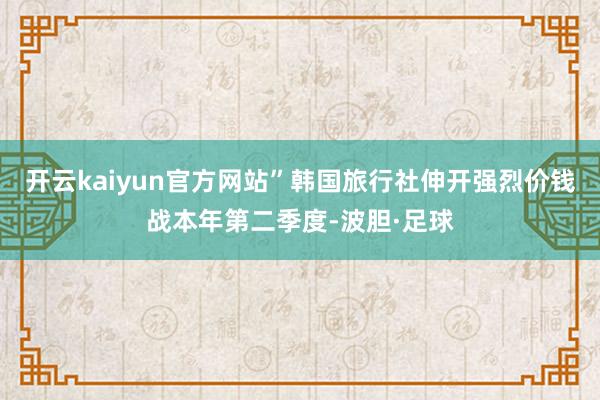 开云kaiyun官方网站”韩国旅行社伸开强烈价钱战本年第二季度-波胆·足球