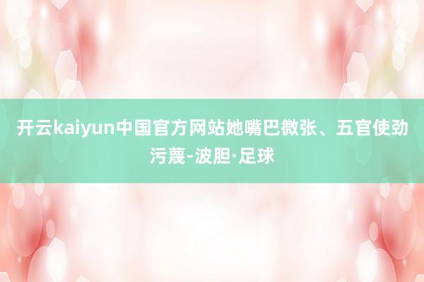 开云kaiyun中国官方网站她嘴巴微张、五官使劲污蔑-波胆·足球