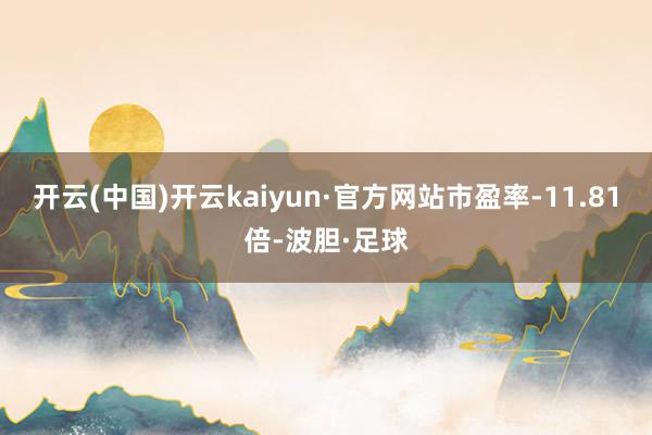 开云(中国)开云kaiyun·官方网站市盈率-11.81倍-波胆·足球