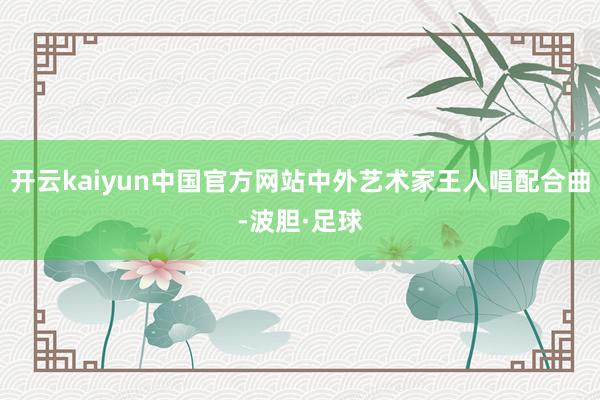 开云kaiyun中国官方网站中外艺术家王人唱配合曲-波胆·足球