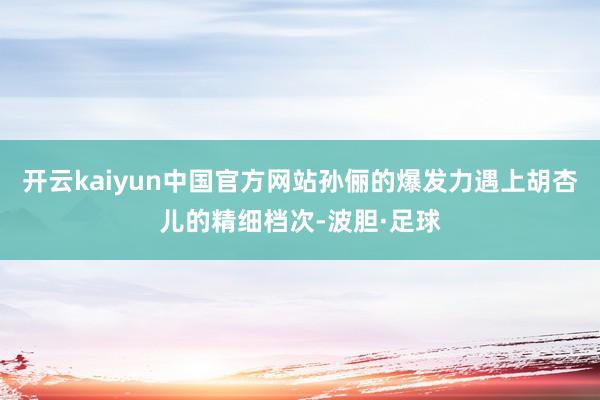 开云kaiyun中国官方网站孙俪的爆发力遇上胡杏儿的精细档次-波胆·足球