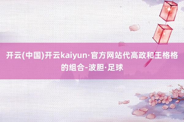 开云(中国)开云kaiyun·官方网站代高政和王格格的组合-波胆·足球