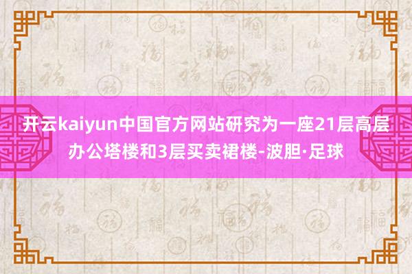 开云kaiyun中国官方网站研究为一座21层高层办公塔楼和3层买卖裙楼-波胆·足球