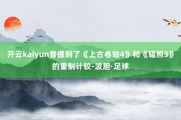 开云kaiyun曾提到了《上古卷轴4》和《辐照3》的重制计较-波胆·足球