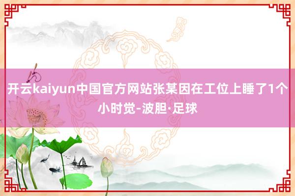 开云kaiyun中国官方网站张某因在工位上睡了1个小时觉-波胆·足球