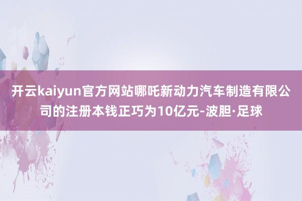 开云kaiyun官方网站哪吒新动力汽车制造有限公司的注册本钱正巧为10亿元-波胆·足球