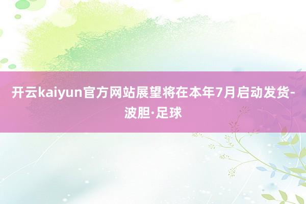 开云kaiyun官方网站展望将在本年7月启动发货-波胆·足球