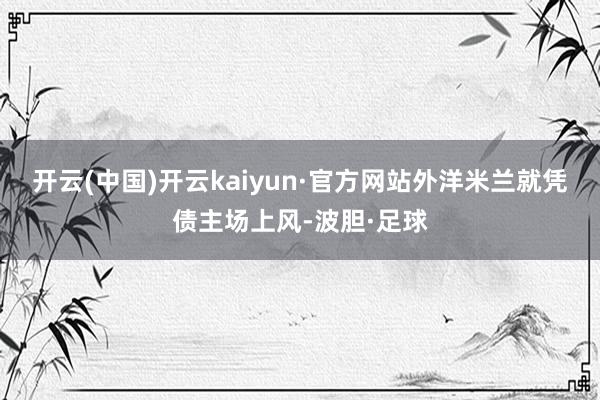 开云(中国)开云kaiyun·官方网站外洋米兰就凭债主场上风-波胆·足球