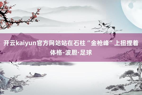 开云kaiyun官方网站站在石柱“金枪峰”上扭捏着体格-波胆·足球