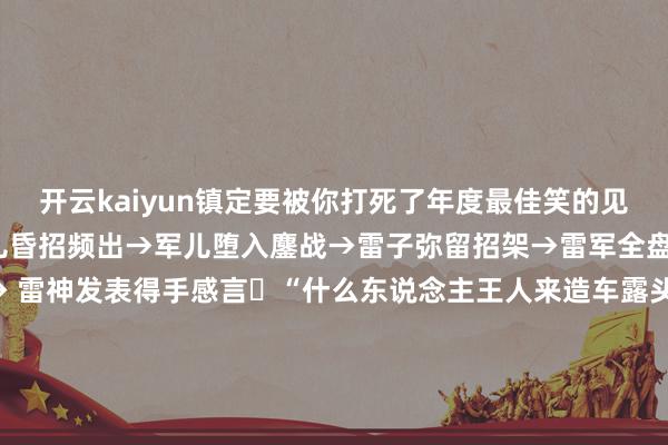 开云kaiyun镇定要被你打死了年度最佳笑的见笑​军子开局不利→军儿昏招频出→军儿堕入鏖战→雷子弥留招架→雷军全盘崩溃 →雷总败局已定→ 雷神发表得手感言​“什么东说念主王人来造车露头就秒”→“再行界说大腚”→“能赢007算我输”→“来和001比比啊”→“来和极氪眷属总销量比比啊”→→极氪领克宣告吞并-波胆·足球