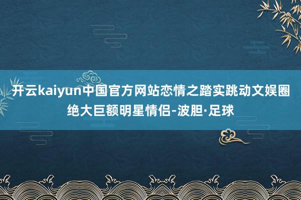 开云kaiyun中国官方网站恋情之踏实跳动文娱圈绝大巨额明星情侣-波胆·足球