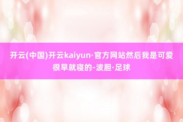 开云(中国)开云kaiyun·官方网站然后我是可爱很早就寝的-波胆·足球
