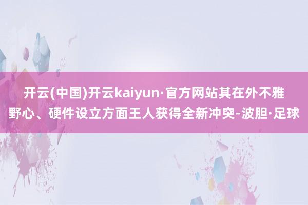 开云(中国)开云kaiyun·官方网站其在外不雅野心、硬件设立方面王人获得全新冲突-波胆·足球