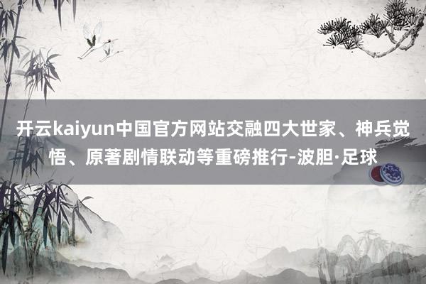 开云kaiyun中国官方网站交融四大世家、神兵觉悟、原著剧情联动等重磅推行-波胆·足球