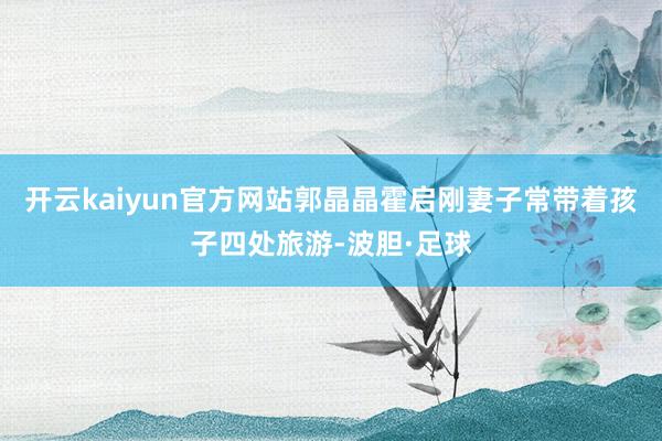开云kaiyun官方网站郭晶晶霍启刚妻子常带着孩子四处旅游-波胆·足球