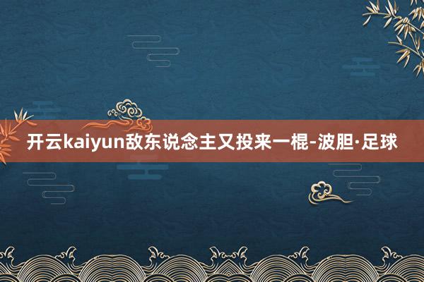 开云kaiyun敌东说念主又投来一棍-波胆·足球