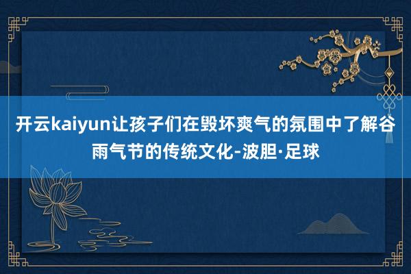 开云kaiyun让孩子们在毁坏爽气的氛围中了解谷雨气节的传统文化-波胆·足球