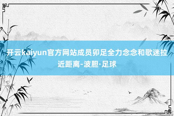开云kaiyun官方网站成员卯足全力念念和歌迷拉近距离-波胆·足球